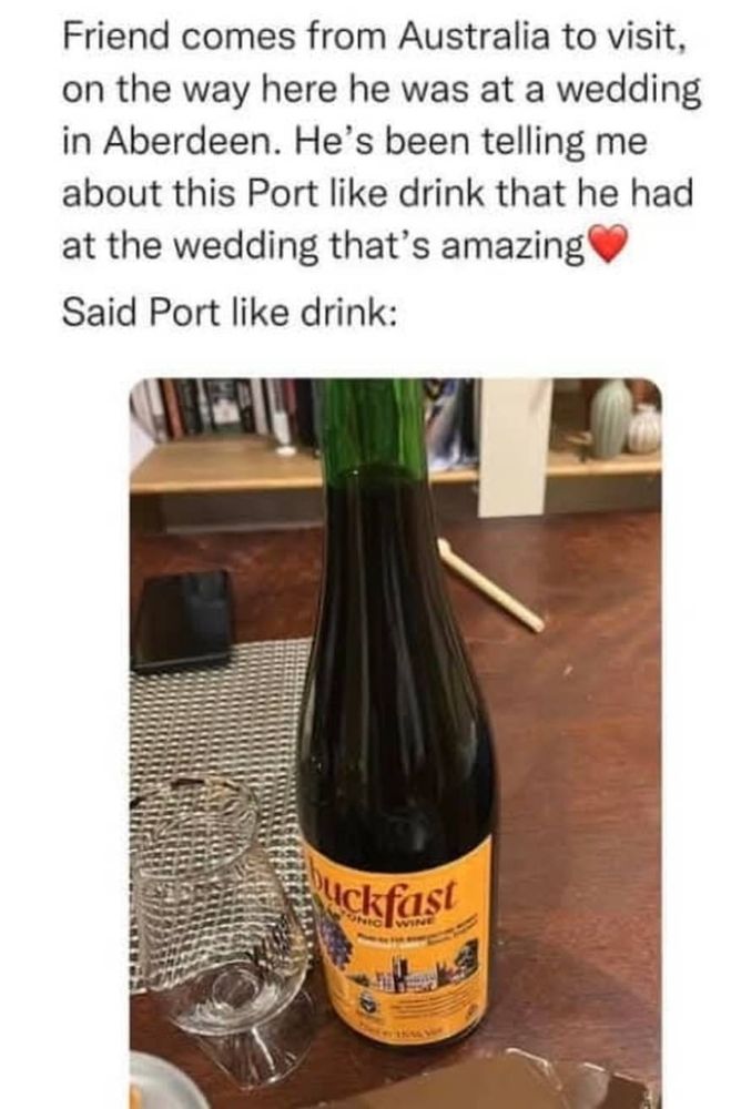 Caption at the top:  friend comes from Australia to visit!, on the way here he was at a wedding in Aberdeen.  He's been telling me about this Port like wine that he had at the wedding that's amazing ❤️.

Said Port like drink:

Picture of a bottle of Buckfast on a table with a whisky glass (Glencairn style?) next to it.
