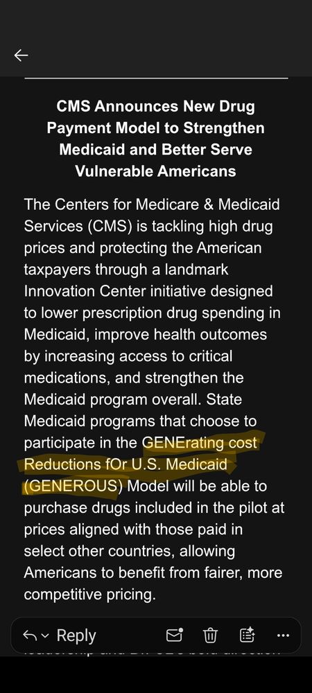 Screenshot of email from CMS that reads: "CMS Announces New Drug Payment Model to Strengthen Medicaid and Better Serve Vulnerable Americans

The Centers for Medicare & Medicaid Services (CMS) is tackling high drug prices and protecting the American taxpayers through a landmark Innovation Center initiative designed to lower prescription drug spending in Medicaid, improve health outcomes by increasing access to critical medications, and strengthen the Medicaid program overall. State Medicaid programs that choose to participate in the GENErating cost Reductions fOr U.S. Medicaid (GENEROUS) Model will be able to purchase drugs included in the pilot at prices aligned with those paid in select other countries, allowing Americans to benefit from fairer, more competitive pricing."

This phrase is highlighted in yellow: GENErating cost Reductions fOr U.S. Medicaid (GENEROUS)