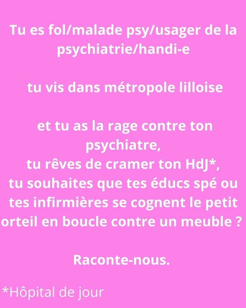Sur fond rose, le texte en blanc "Tu es fol/malade psy/usager-e de la psychiatrie/handi-e, tu vis dans métropole lilloise et tu as la rage contre ton psychiatre, tu rêves de cramer ton HdJ*, tu souhaites que tes éducs spé ou des infirmières se cognent le petit orteil en boucle contre un meuble ? Raconte-nous. En bas à gauche, l'astérisque précise Hôpital de jour"


