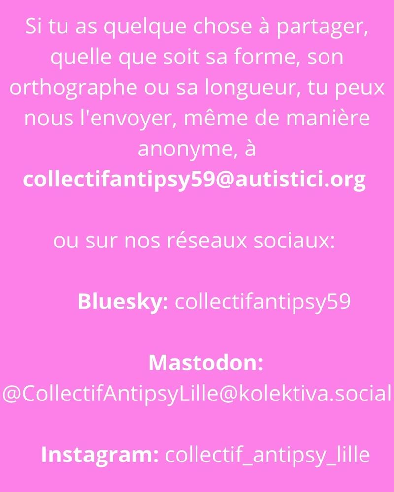 Sur fond rose, le texte blanc: Si tu as quelque chose à partager, quelle que soit sa forme, son orthographe ou sa longueur, tu peux nous l'envoyer, même de manière anonyme, à collectifantipsy59@autistici.org 

ou sur nos réseaux sociaux: 
    
      Bluesky: collectifantipsy59

   Mastodon: @CollectifAntipsyLille@kolektiva.social

   Instagram: collectif_antipsy_lille