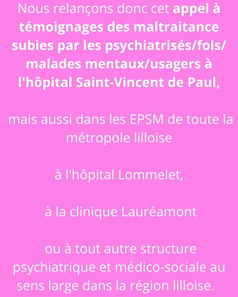 Sur fond rose, le texte en blanc: Nous relançons donc cet appel à témoignages des maltraitance subies par les psychiatrisé-es/fols/malades mentaux/usagers à l'hôpital Saint-Vincent de Paul, mais aussi dans les EPSM de toute la métropole lilloise, à l'hôpital Lommelet, à la clinique Lauréamont ou à tout autre structure psychiatrique et médico-sociale au sens large dans la région lilloise. 