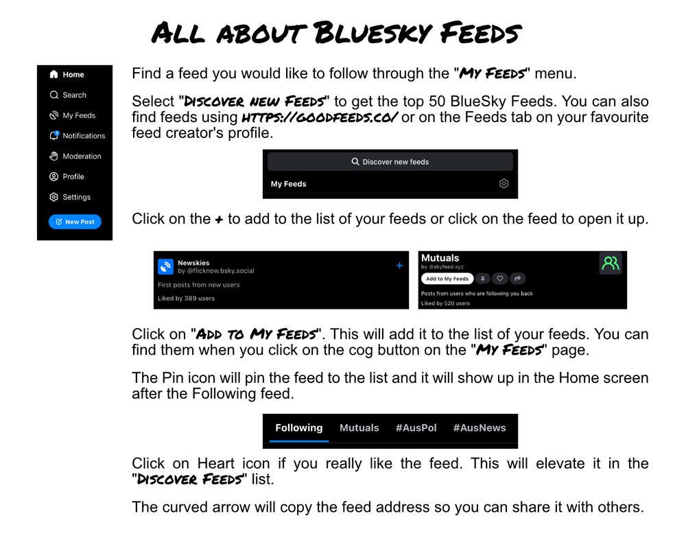 All about Bluesky Feeds

Find a feed you would like to follow through the "My Feeds" menu. 

Select "Discover new Feeds" to get the top 50 BlueSky Feeds. You can also find feeds using https://goodfeeds.co/ or on the Feeds tab on your favourite feed creator's profile.

Click on the + to add to the list of your feeds or click on the feed to open it up.

Click on "Add to My Feeds". This will add it to the list of your feeds. You can find them when you click on the cog button on the "My Feeds" page.

The Pin icon will pin the feed to the list and it will show up in the Home screen after the Following feed.

Click on Heart icon if you really like the feed. This will elevate it in the "Discover Feeds" list.

The curved arrow will copy the feed address so you can share it with others.
