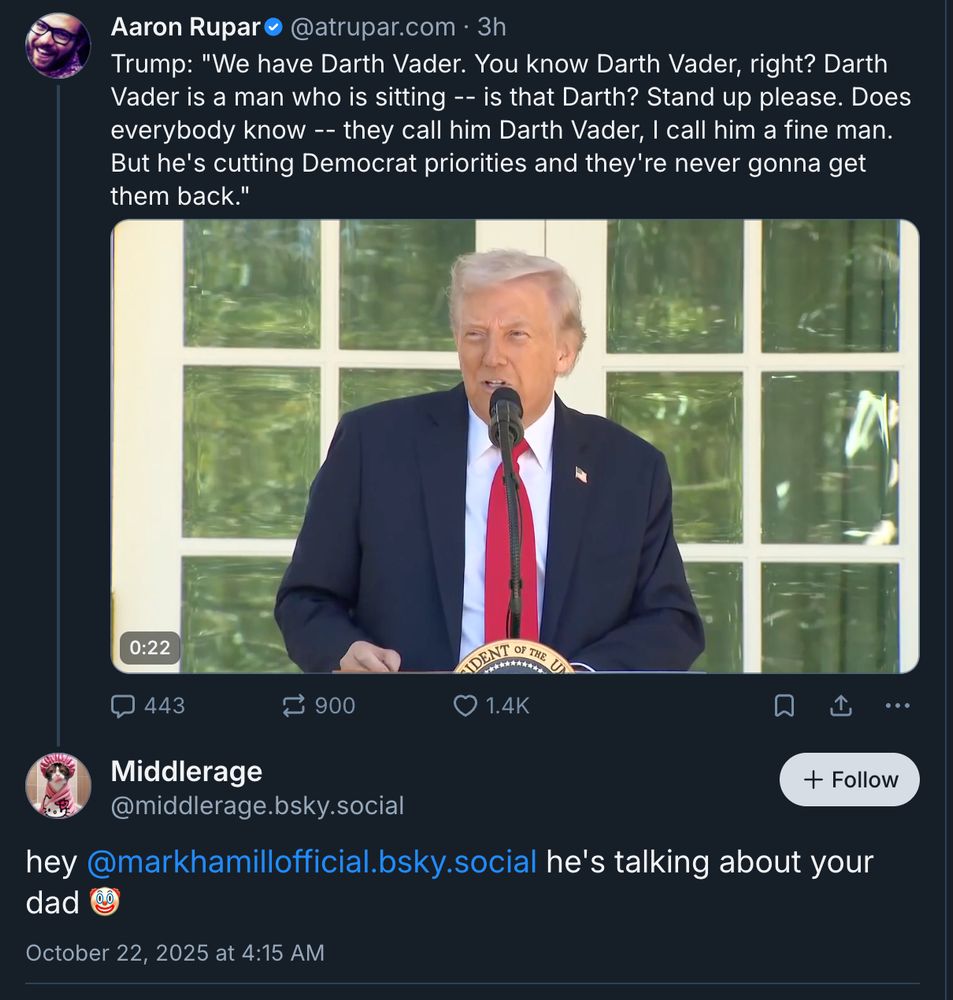 Aaron Rupar posted a Video of Trump saying:
 "We have Darth Vader. You know Darth Vader, right? Darth Vader is a man who is sitting -- is that Darth? Stand up please. Does everybody know -- they call him Darth Vader, I call him a fine man. But he's cutting Democrat priorities and they're never gonna get them back."

User Middlerage wrote a comment tagging Mark Hamill:  hey 
Mark Hamill he's talking about your dad 🤡