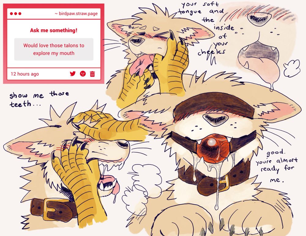 A screenshot of an anonymous message reading “Would love those talons to explore my mouth.” There are several drawings of a tan dog character having their face grabbed and their muzzle poked at. Clawed hands pet the dogs fur and prod inside their muzzle, exploring their cheeks, teeth, and tongue. Handwriting reads “show me those teeth… your soft tongue and the inside of your cheeks.” The final drawing shows the dog wearing a blindfold, a collar, and a red ball gag. Drool drips from around the gag, and they hold up their paws obediently. Handwriting reads “good. you’re almost ready for me.” (End image description) tags: #birdpawart #birdpawq&a
