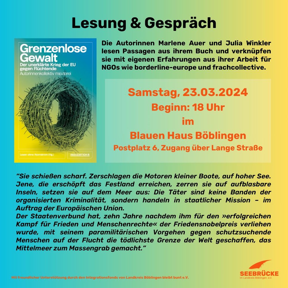 Lesung & Gespräch mit den Autorinnen des Buches "Grenzenlose Gewalt - Der unerklärte Krieg der EU gegen Flüchtende".

"Sie schießen scharf. Zerschlagen die Motoren kleiner Boote, auf hoher See. Jene, die erschöpft das Festland erreichen, zerren sie auf aufblasbare Inseln, setzen sie auf dem Meer aus: Die Täter sind keine Banden der organisierten Kriminalität, sondern handeln in staatlicher Mission - im Auftrag der Europäischen Union.

Der Staatenverbund hat, zehn Jahre nachdem ihm für den »erfolgreichen Kampf für Frieden und Menschenrechte« der Friedensnobelpreis verliehen wurde, mit seinem paramilitärischen Vorgehen gegen schutzsuchende Menschen auf der Flucht die tödlichste Grenze der Welt geschaffen, das Mittelmeer zum Massengrab gemacht."

Zwei der Autor*innen lesen Passagen aus ihrem Buch und verknüpfen sie mit eigenen Erfahrungen aus ihrer Arbeit für verschiedene NGOs. Der Eintritt ist frei, Spenden werden erbeten.