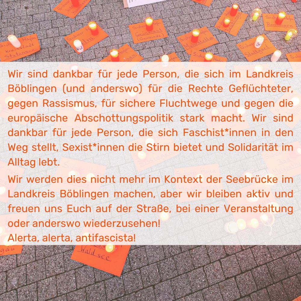 Wir sind dankbar für jede Person, die sich im Landkreis Böblingen (und anderswo) für die Rechte Geflüchteter, gegen Rassismus, für sichere Fluchtwege und gegen die europäische Abschottungspolitik stark macht. Wir sind dankbar für jede Person, die sich Faschist*innen in den
Weg stellt, Sexist*innen die Stirn bietet und Solidarität im Alltag lebt.
Wir werden dies nicht mehr im Kontext der Seebrücke im Landkreis Böblingen machen, aber wir bleiben aktiv und freuen uns Euch auf der Straße, bei einer Veranstaltung oder anderswo wiederzusehen!
Alerta, alerta, antifascista!