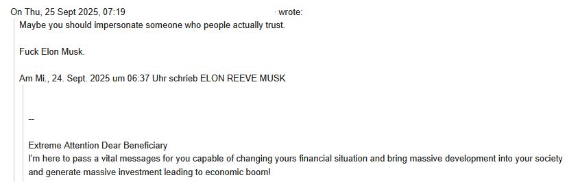 Email from Someone claiming to be Elon Musk saying "Extreme Attention Dear Beneficiary  
I'm here to pass a vital messages for you capable of changing yours financial situation and bring massive development into your society and generate massive investment leading to economic boom!"

I responded with "Maybe you should impersonate someone who people actually trust. Fuck Elon Musk."