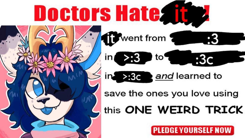 DOCTORS HATE *it*
*it* went from *:3*
In *>:3* to *:3c*
in *>:3c* and learned to
save the ones you love using
this ONE WEIRD TRICK