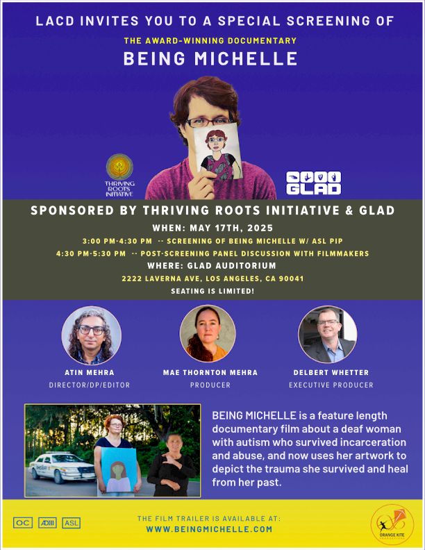 LACD Invites you to a special screening of the award-winning documentary BEING MICHELLE. 

Sponsored by Thriving Roots Initiative and GLAD

When: May 17, 2025
3:00 - 4:30 pm - screening of Being Michelle with ASL PiP 
4:30 - 5:30 pm - Post-screening panel discussion with filmmakers

Where: GLAD Auditorium, 2222 Laverna Ave., Los Angeles, CA 90041

NOTE: SEATING IS LIMITED

Pictured: Artist rendering of Michelle above screening details. Below are pictured Atin Mehra, Director/DP/Editor; Mae Thornton Mehra, Producer; Delbert Whetter, Executive Producer

Summary: BEING MICHELLE is a feature length documentary film about a deaf woman with autism who survived incarceration and abuse, and now uses her artwork to depict the trauma she survived and heal from her past.

See the trailer at www.beingmichelle.com