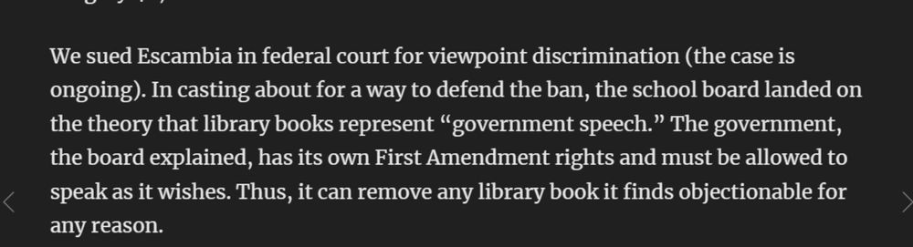 We sued Escambia in federal court for viewpoint discrimination (the case is ongoing). In casting about for a way to defend the ban, the school board landed on the theory that library books represent “government speech.” The government, the board explained, has its own First Amendment rights and must be allowed to speak as it wishes. Thus, it can remove any library book it finds objectionable for any reason.