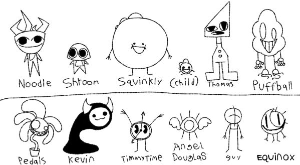 Noodle and Shroom, the 2 oldest characters
Squinkly and Squinkly Child, the next two made
Thomas the Infinite Rhombus, first to debut on youtube
Puffball, Made specifically for a twitch avatar
Pedals the Phycopathic potted flower
Kevin the silly guy
TimmyTime, Deity of time who was repurposed here
Angel Douglas, planned to debut with noodle, shroom, and maybe equinox on youtube
Guy, a guy
Equinox, a character heavily inspired by animatic from animatic battle (actually i made him directly because of animatic)

They all my children