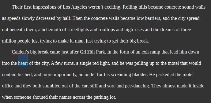 screenshot of the author's work in progress. text reads as follows:

Their first impressions of Los Angeles weren’t exciting. Rolling hills became concrete sound walls as speeds slowly decreased by half. Then the concrete walls became low barriers, and the city spread out beneath them, a behemoth of streetlights and rooftops and high-rises and the dreams of three million people just trying to make it, man, just trying to get their big break.
Caiden’s big break came just after Griffith Park, in the form of an exit ramp that lead him down into the heart of the city. A few turns, a single red light, and he was pulling up to the motel that would contain his bed, and more importantly, an outlet for his screaming bladder. He parked at the motel office and they both stumbled out of the car, stiff and sore and pee-dancing. They almost made it inside when someone shouted their names across the parking lot.