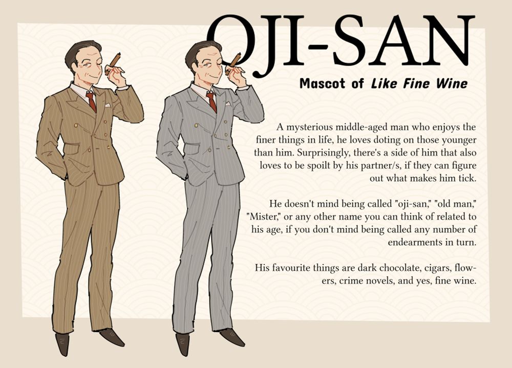 An anime-style drawing of "Oji-san," the mascot for Like Fine Wine. He is a middle-aged man with short, slicked back, dark brown hair and grey eyes, portrayed in two variants of a double-breasted pinstripe suit (brown and silver). He's winking at the viewer and holds aloft in his left hand an unlit cigar.

His bio reads: A mysterious middle-aged man who enjoys the finer things in life, he loves doting on those younger than him. Surprisingly, there's a side of him that also loves to be spoilt by his partner/s, if they can figure out what makes him tick.

He doesn't mind being called "oji-san," "old man," "Mister," or any other name you can think of related to his age, if you don't mind being called any number of endearments in turn.

His favourite things are dark chocolate, cigars, flowers, crime novels, and yes, fine wine.