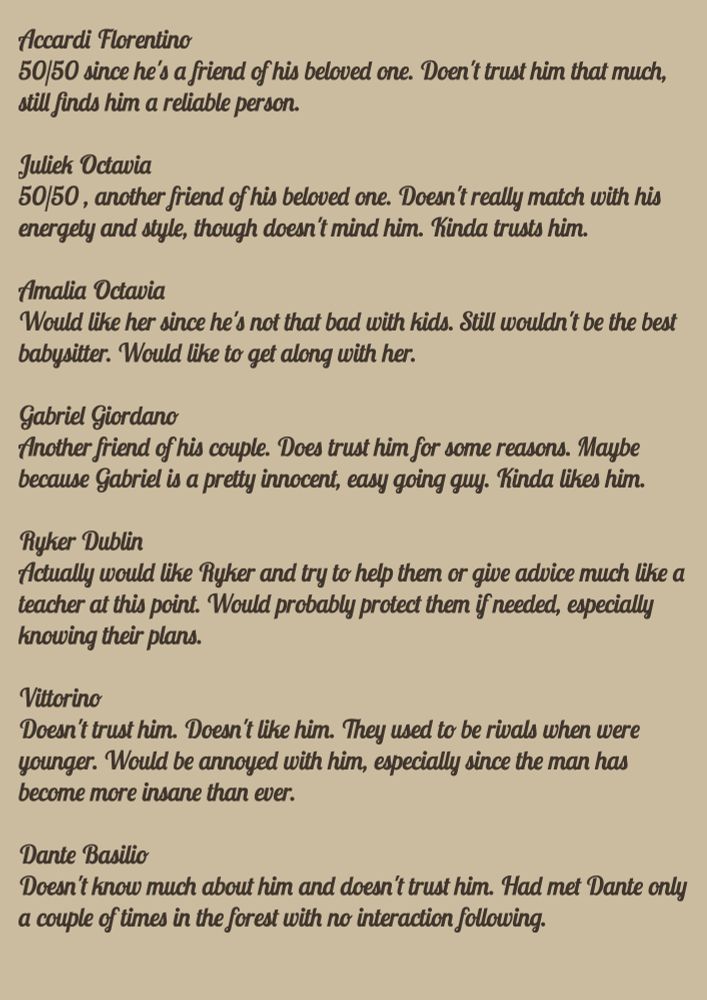 Accardi Florentino
50/50 since he's a friend of his beloved one. Doen't trust him that much, still finds him a reliable person. 

Juliek Octavia
50/50 , another friend of his beloved one. Doesn't really match with his energety and style, though doesn't mind him. Kinda trusts him. 

Amalia Octavia
Would like her since he's not that bad with kids. Still wouldn't be the best babysitter. Would like to get along with her. 

Gabriel Giordano
Another friend of his couple. Does trust him for some reasons. Maybe because Gabriel is a pretty innocent, easy going guy. Kinda likes him.

Ryker Dublin
Actually would like Ryker and try to help them or give advice much like a teacher at this point. Would probably protect them if needed, especially knowing their plans. 

Vittorino
Doesn't trust him. Doesn't like him. They used to be rivals when were  younger. Would be annoyed with him, especially since the man has become more insane than ever. 

Dante Basilio
Doesn't know much about him and doesn't trust him. Had met Dante only a couple of times in the forest with no interaction following.