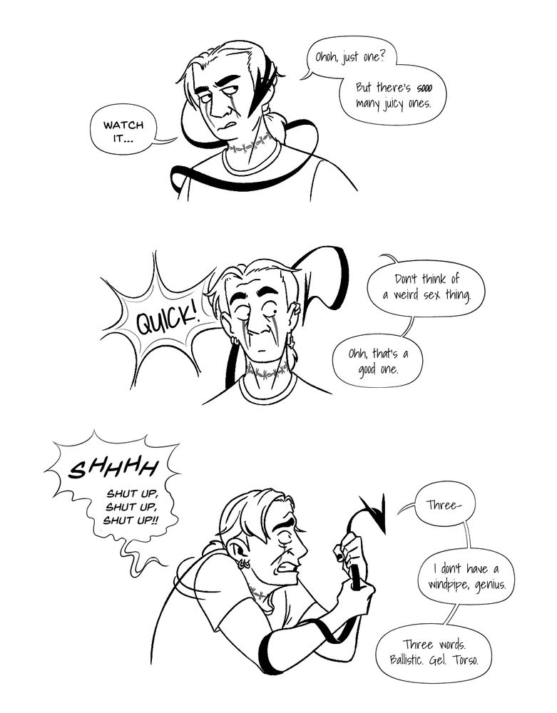 Short comic of the same man, Tobias, and creature, arm demon.

PANEL 1
The demon wraps around Tobias's head.

Demon: Ohoh, just one? But there's sooo many juicy ones
Tobias: Watch it...

PANEL 2
The demon "stares" at Tobias (it has no eyes) while he looks shocked.

Demon: QUICK! Don't think of a weird sex thing. Ohh, that's a good one.

PANEL 3
Tobias grabs the demon.

Tobias: SHHHH shut up, shut up, shut up!!!
Demon: Three- I don't have a windpipe, genius. Three words. Ballistic. Gel. Torso.