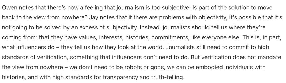 An excerpt from Jay Rosen's talk in Montreal about journalism before and after Trump's capture of the government.

Owen notes that there’s now a feeling that journalism is too subjective. Is part of the solution to move back to the view from nowhere? Jay notes that if there are problems with objectivity, it’s possible that it’s not going to be solved by an excess of subjectivity. Instead, journalists should tell us where they’re coming from: that they have values, interests, histories, commitments, like everyone else. This is, in part, what influencers do – they tell us how they look at the world. Journalists still need to commit to high standards of verification, something that influencers don’t need to do. But verification does not mandate the view from nowhere – we don’t need to be robots or gods, we can be embodied individuals with histories, and with high standards for transparency and truth-telling.

