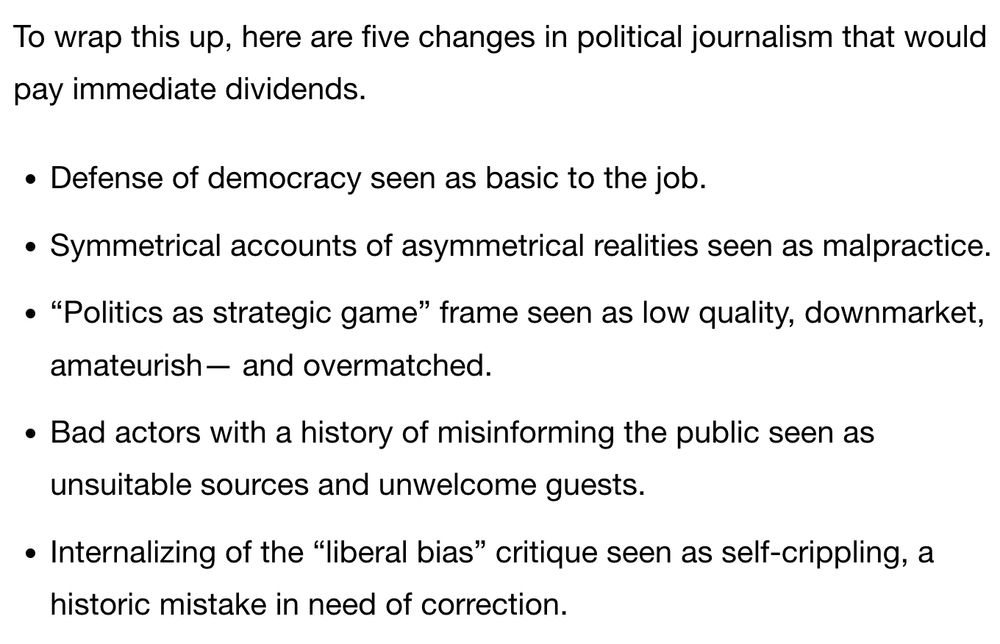 The list reads: 

Defense of democracy seen as basic to the job.

Symmetrical accounts of asymmetrical realities seen as malpractice.

“Politics as strategic game” frame seen as low quality, downmarket, amateurish— and overmatched.

Bad actors with a history of misinforming the public seen as unsuitable sources and unwelcome guests.

Internalizing of the “liberal bias” critique seen as self-crippling, a historic mistake in need of correction.