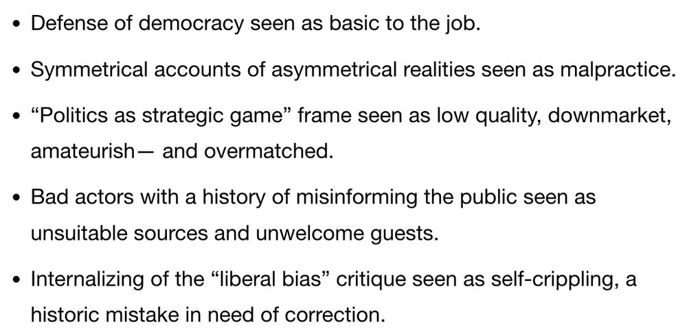 Here is a list I post from time to time. My answer to a reader who asked me: what could journalists do NOW to break with some of their more corrosive habits.

Defense of democracy seen as basic to the job.

Symmetrical accounts of asymmetrical realities seen as malpractice.

“Politics as strategic game” frame seen as low quality, downmarket, amateurish— and overmatched.

Bad actors with a history of misinforming the public seen as unsuitable sources and unwelcome guests.

Internalizing of the “liberal bias” critique seen as self-crippling, a historic mistake in need of correction.