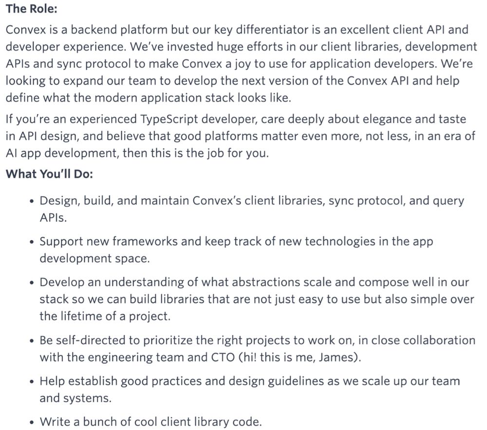 The Role:
Convex is a backend platform but our key differentiator is an excellent client API and developer experience. We've invested huge efforts in our client libraries, development APIs and sync protocol to make Convex a joy to use for application developers. We're looking to expand our team to develop the next version of the Convex API and help define what the modern application stack looks like.
If you're an experienced TypeScript developer, care deeply about elegance and taste in API design, and believe that good platforms matter even more, not less, in an era of Al app development, then this is the job for you.
What You'll Do:
• Design, build, and maintain Convex's client libraries, sync protocol, and query APls.
• Support new frameworks and keep track of new technologies in the app development space.
• Develop an understanding of what abstractions scale and compose well in our stack so we can build libraries that are not just easy to use but also simple over the lifetime of a project.
• Be self-directed to prioritize the right projects to work on, in close collaboration with the engineering team and CTO (hi! this is me, James).
• Help establish good practices and design guidelines as we scale up our team and systems.
• Write a bunch of cool client library code.