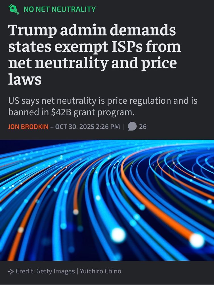 NO NET NEUTRALITY
Trump admin demands
states exempt ISPs from
net neutrality and price
laws
US says net neutrality is price regulation and is
banned in $42B grant program.
JON BRODKIN - OCT 30, 2025
