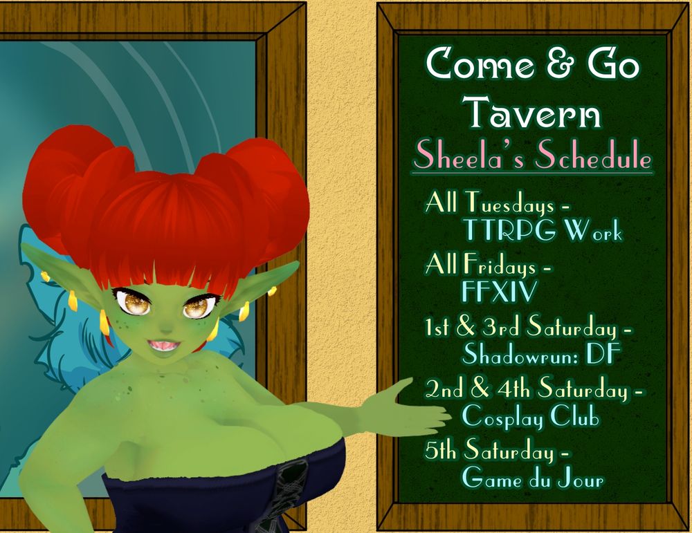 Sheela Ornthalas, a short, but "deep" goblin woman with red hair smiles and gestures to the chalkboard beside her, which lays out her ongoing schedule for her Twitch streaming channel, Come & Go Tavern. The sign indicates that she will be working on TTRPG projects every Tuesday and playing Final Fantasy 14 every Friday. Saturdays will alternate, with the first and third Saturday of every month being Shadowrun: DF (meaning Shadowrun: Dragonfall), the second and fourth Saturdays being Cosplay Club, and any fifth Saturdays being a "game du jour" (or "game of the day").