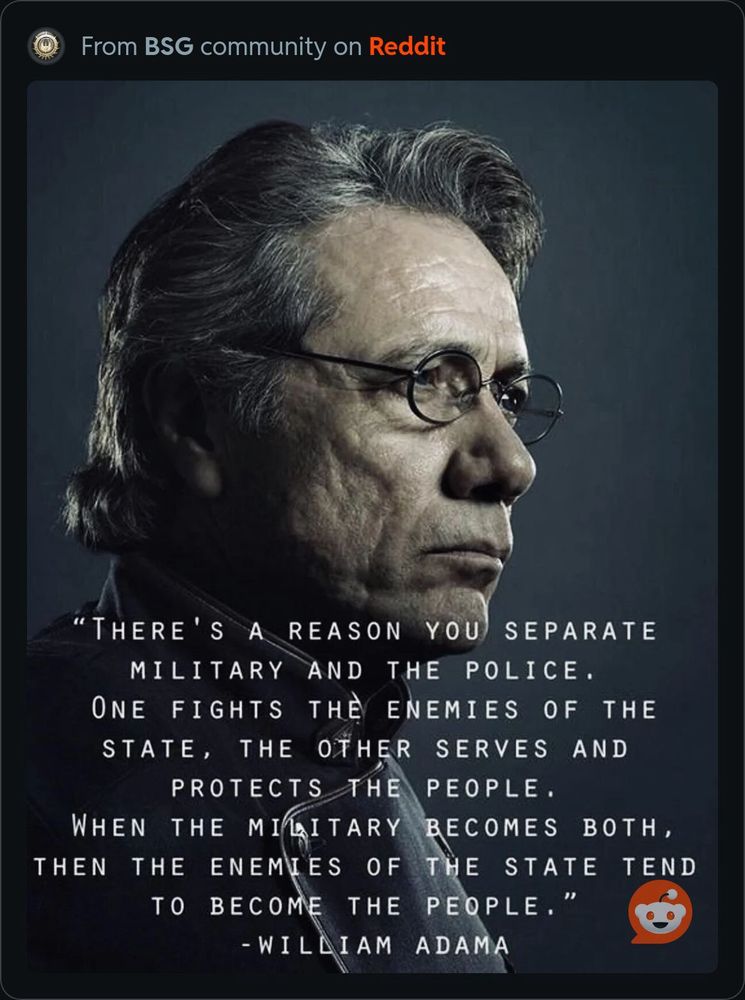 An image of Edward James Olmos as Commander Adama from Battlestar Galactica with a quote from the show.
“There’s a reason you separate military and the police. One first the enemy of the state, the other serves and protects the people. When the military becomes both, then the enemies of the state tend to become the people.”