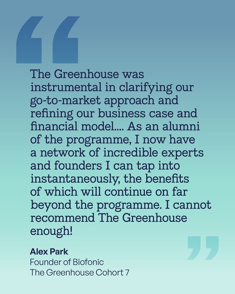 The Greenhouse was instrumental in clarifying our go-to-market approach and refining our business case and financial model.... As an alumni of the programme, I now have a network of incredible experts and founders I can tap into instantaneously, the benefits of which will continue on far beyond the programme. I cannot recommend The Greenhouse enough!

Alex Park
Founder of Biofonic
The Greenhouse Cohort 7
