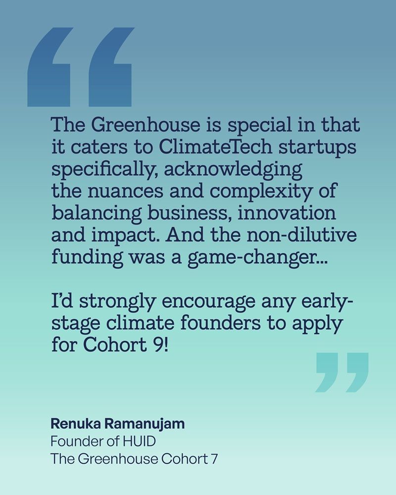 The Greenhouse is special in that it caters to ClimateTech startups specifically, acknowledging the nuances and complexity of balancing business, innovation and impact. And the non-dilutive funding was a game-changer... 

I’d strongly encourage any early-stage climate founders to apply for Cohort 9!

Renuka Ramanujam  
Founder of HUID
The Greenhouse Cohort 7
