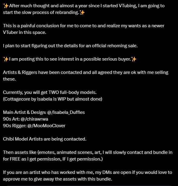 ✨After much thought and almost a year since I started VTubing, I am going to start the slow process of rebranding.✨

This is a painful conclusion for me to come to and realize my wants as a newer VTuber in this space. 

I plan to start figuring out the details for an official rehoming sale. 

✨I am posting this to see interest in a possible serious buyer.✨

Artists & Riggers have been contacted and all agreed they are ok with me selling these. 

Currently, you will get TWO full-body models.
(Cottagecore by Isabela is WIP but almost done)

Main Artist & Design: @/Isabela_Duffles 
90s Art: @/chirawrwa 
90s Rigger: @/MooMooClover  

Chibi Model Artists are being contacted.

Then assets like (emotes, animated scenes, art, I will slowly contact and bundle in for FREE as I get permission, IF I get permission.) 

If you are an artist who has worked with me, my DMs are open if you would love to approve me to give away the assets with this bundle.