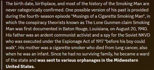 The birth date, birthplace, and most of the history of the Smoking Man are never categorically confirmed. One possible version of his past is provided during the fourth-season episode "Musings of a Cigarette Smoking Man", in which the conspiracy theorists known as The Lone Gunmen claim Smoking Man was first documented in Baton Rouge, Louisiana, on August 20, 1940. His father was an ardent communist activist and a spy for the Soviet NKVD who was executed under the Espionage Act of 1917 "before his boy could walk". His mother was a cigarette smoker who died from lung cancer, also when he was an infant. Since he had no surviving family, he became a ward of the state and was sent to various orphanages in the Midwestern United States.