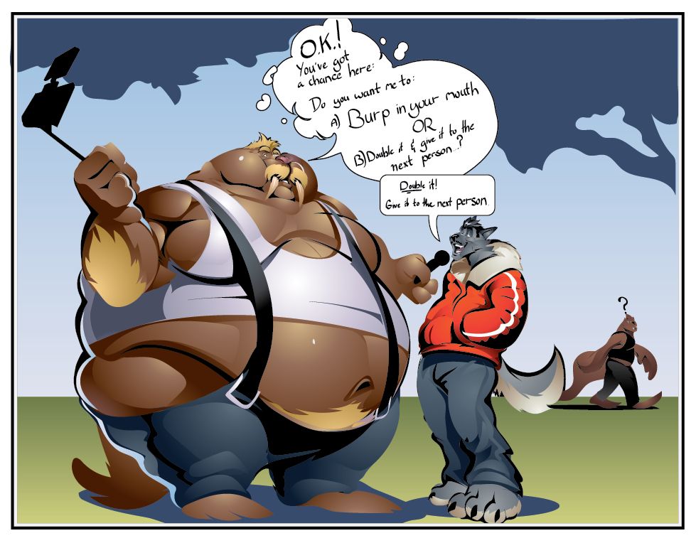 WALRUS VLOGGER/TIKTOKER:
"O.K.! You got a chance here: do you want me to:
A.) Burp in your mouth
OR
B.) Double it and give it to the next person?"

WOLF BYSTANDER: "Double it! Give it to the next person."

Brennan, minding his own business, quizzically looks over at the social media experiment, gently gawping.  In the foreground: a walrus, heads taller and leagues wider than a street-walking wolf stand close together in a park.  The walrus looks like an influencer sort, holding a phone on a selfie stick, recording their dialogue.  His belly rounds out well over his front, dammed back by two strained suspenders, his white tank top rides up on his gut, effectively cropping half his belly out from that shirt.  The cheeks on his face shine, full of held back air just waiting to thunder out.  He cheerfully invites the wolf to get burped into as a live prank on social media, OR: he can double it and give it to the next person.  Charismatically, the lanky, tracksuit-clad wolf lazily leans into the microphone to say: "Double it, and give it to the next person."
