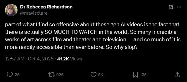 Dr Rebecca Richardson
@mavisclare
part of what I find so offensive about these gen AI videos is the fact that there is actually SO MUCH TO WATCH in the world. So many incredible works of art across film and theater and television -- and so much of it is more readily accessible than ever before. So why slop?
12:57 AM · Oct 4, 2025
·
41.2K
 Views