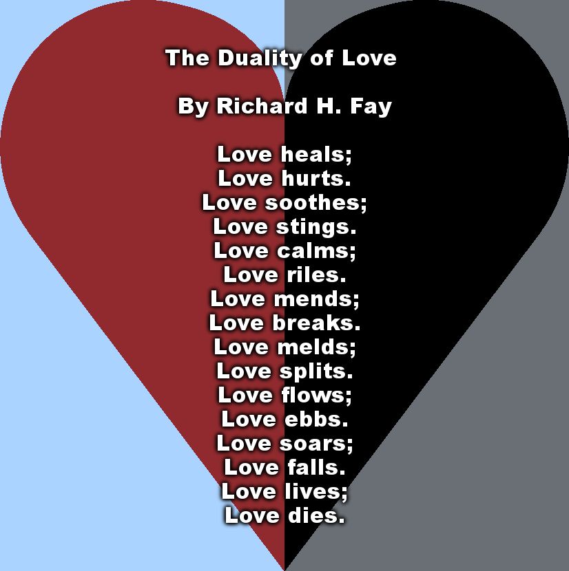 The Duality of Love 

By Richard H. Fay

Love heals;
Love hurts.
Love soothes;
Love stings.
Love calms;
Love riles.
Love mends;
Love breaks.
Love melds;
Love splits.
Love flows;
Love ebbs.
Love soars;
Love falls.
Love lives;
Love dies.

