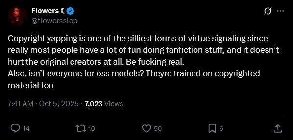 Flowers ☾
@flowersslop
Copyright yapping is one of the silliest forms of virtue signaling since really most people have a lot of fun doing fanfiction stuff, and it doesn’t hurt the original creators at all. Be fucking real.
Also, isn’t everyone for oss models? Theyre trained on copyrighted material too
7:41 AM · Oct 5, 2025
·
7,023
 Views