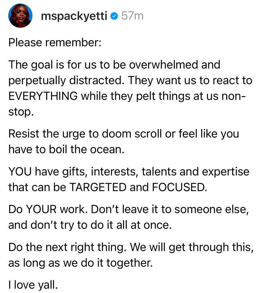 Please remember the goal is for us to be overwhelmed and perpetually distracted. They want us to react to everything while they pelt us nonstop. Resist the urge to do scroll. I feel like you have to boil the ocean. You have gifts, interest, talents, and expertise that can be targeted and focused. Do your work. Don’t leave it to somebody else. I don’t try to do it all at once. Do the right thing. We’ll get through this as long as we do it together. I love y’all.
