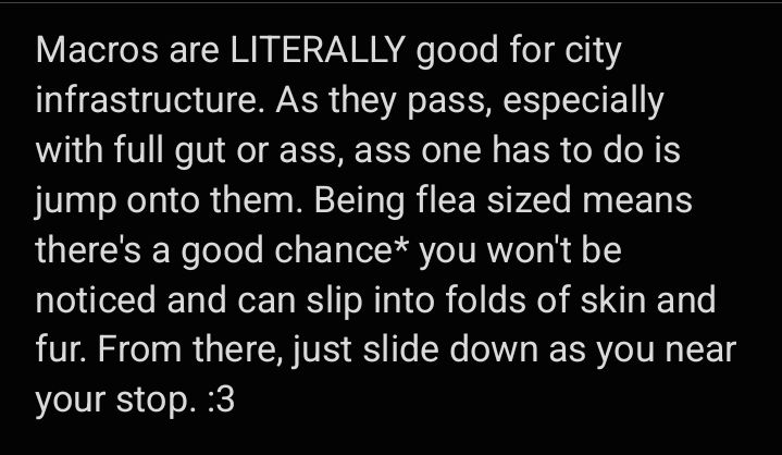 Macros are LITERALLY good for city infrastructure. As they pass, especially with full gut or ass, ass one has to do is jump onto them. Being flea sized means there's a good chance* you won't be noticed and can slip into folds of skin and fur. From there, just slide down as you near your stop. :3
