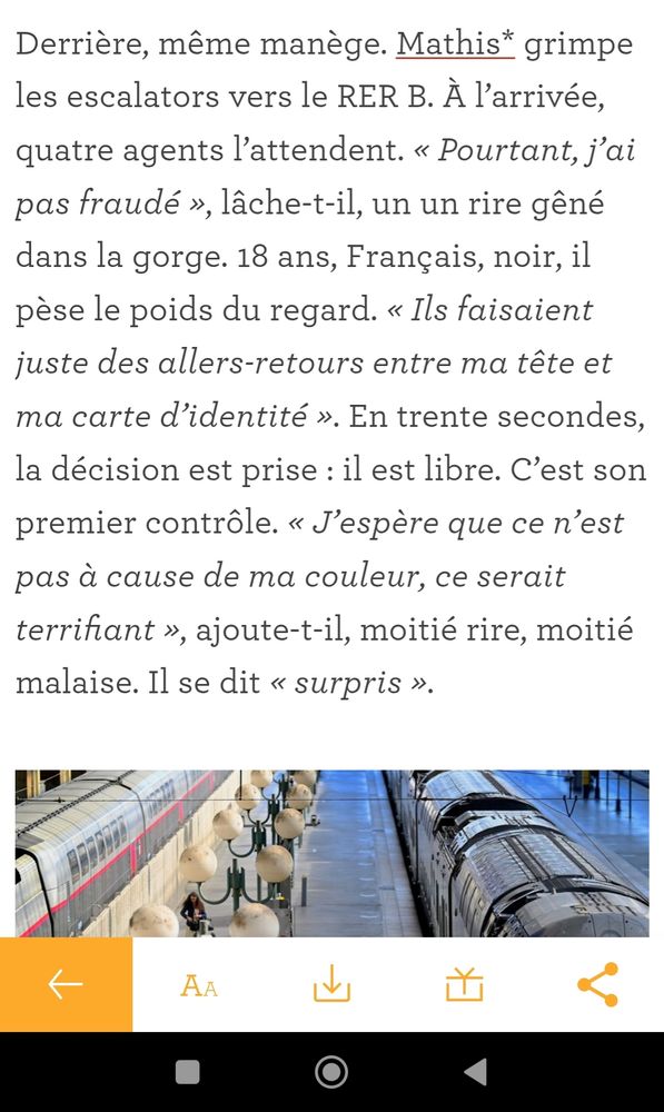 Capture d'écran du site Les Jours.

"Derrière, même manège. Mathis grimpe les escalators vers le RER B. À l’arrivée, quatre agents l’attendent. « Pourtant, j’ai pas fraudé », lâche-t-il, un un rire gêné dans la gorge. 18 ans, Français, noir, il pèse le poids du regard. « Ils faisaient juste des allers-retours entre ma tête et ma carte d’identité ». En trente secondes, la décision est prise : il est libre. C’est son premier contrôle. « J’espère que ce n’est pas à cause de ma couleur, ce serait terrifiant », ajoute-t-il, moitié rire, moitié malaise. Il se dit « surpris »."