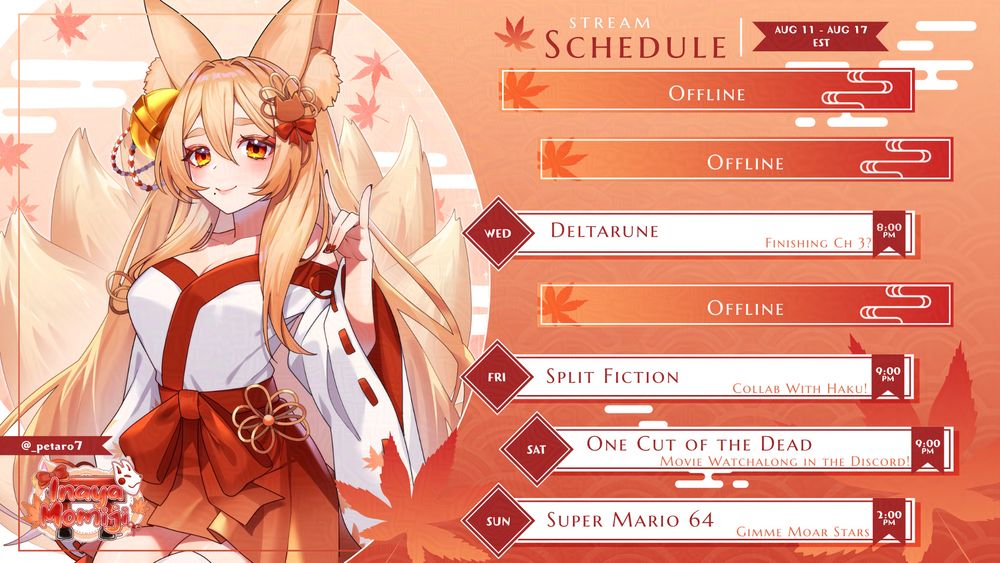 Momiji Kitsune weekly schedule 11/8 - 17/8
Monday - Offline
Tuesday - Offline
Wednesday - Deltarune Finishing ch 3? 8pm EST
Thursday - Offline
Friday - Split Fiction Collab with Haku! 9pm EST
Saturday - One Cut of the Dead watchalong in the discord 9pm EST
Sunday - Super Mario 64 Gimme Moar Stars 2pm EST