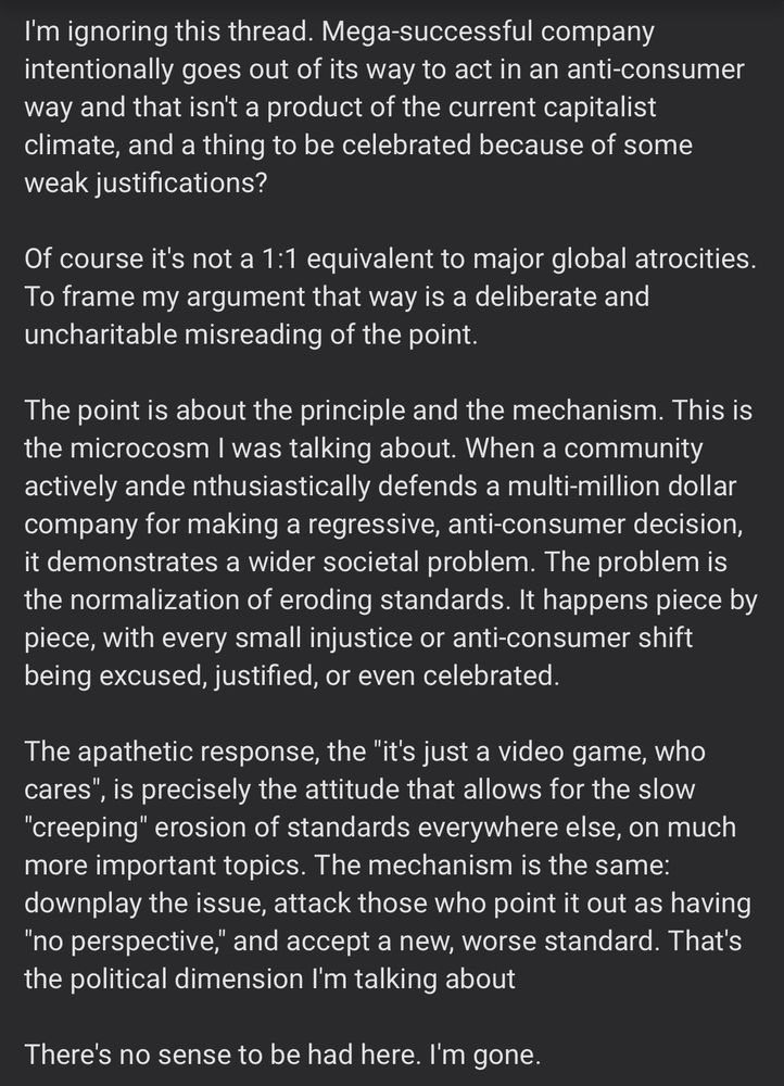 A post from reset era dot com, about team cherry not providing review codes for silksong, so their backers get the game first. I'm ignoring this thread. Mega successful company intentionally goes out of its way to act in an anti-consumer way and that isn't a product of the current capitalist climate, and a thing to be celebrated because of some weak justifications? Of course it's not a 1:1 equivalent to major global atrocities. To frame my argument that way is a deliberate and uncharitable misreading of the point. The point is about the principle and the mechanism. This is the microcosm I was talking about. When a community actively ande nthusiastically defends a multi-million dollar company for making a regressive, anti-consumer decision, it demonstrates a wider societal problem. The problem is the normalization of eroding standards. It happens piece by piece, with every small injustice or anti-consumer shift being excused, justified, or even celebrated. The apathetic response, the 