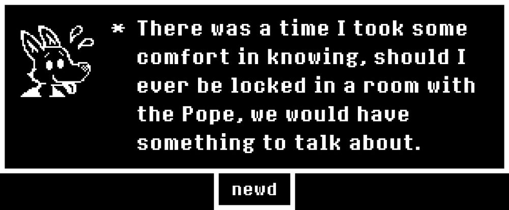 In Undertale voice "There was a time I took some comfort in knowing, should I ever be locked in a room with the Pope, we would have something to talk about. "