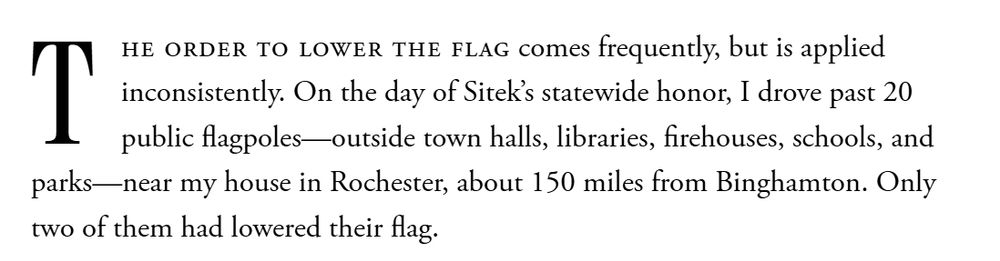 Text from article: "The order to lower the flag comes frequently, but is applied inconsistently. On the day of Sitek’s statewide honor, I drove past 20 public flagpoles—outside town halls, libraries, firehouses, schools, and parks—near my house in Rochester, about 150 miles from Binghamton. Only two of them had lowered their flag."