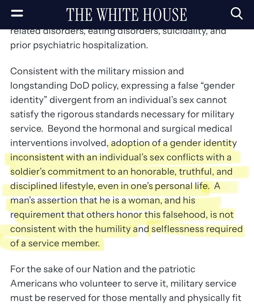 Screenshot of the executive order, which reads “Consistent with the military mission and longstanding DoD policy, expressing a false “gender identity” divergent from an individual’s sex cannot satisfy the rigorous standards necessary for military service. Beyond the hormonal and surgical medical interventions involved, adoption of a gender identity inconsistent with an individual’s sex conflicts with a soldier’s commitment to an honorable, truthful, and disciplined lifestyle, even in one’s personal life. A man’s assertion that he is a woman, and his requirement that others honor this falsehood, is not consistent with the humility and selflessness required of a service member.”