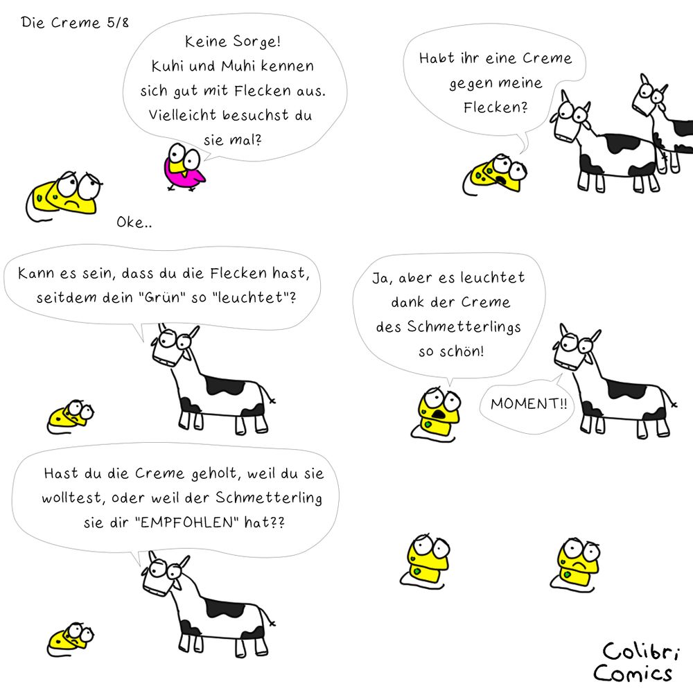 Gecko wirkt sehr niedergeschlagen trotz des sonnigem gelbs seines Körpers. Die Mundwinkel werden magnetisch vom Boden angezogen und die Augenbrauen bedrücken seine Augen.

Colibri aber hat eine Idee!
"Keine Sorge! Kuhi nud Muhi kennen sich gut mit Flecken aus. Vielleicht besuchst du sie mal?"

Kleinlaut murmelt Gecko "Oke.."

Sogleich wimmert er Kuhi und Muhi an: 
"Habt ihr eine Creme gegen meine Flecken?" Kann ein weiteres "Produkt" ihm helfen? 

Kuhi geht dem auf dem Grund und fragt: 
"Kann es sein, dass du die Flecken hast, seitdem dein "Grün" so "leuchtet"?"
Das sind viele Anführungszeichen! War das alles nur plumpes Marketing?

Gecko erklärt: "Ja, aber es leuchtet dank der Creme des Schmetterlings so schön!"
Kuhi unterbricht: "MOMENT!! Hast du die Creme geholt, weil du sie wolltest, oder weil der Schmetterling sie dir "EMPFOHLEN" hat??"

Gecko überlegt - sein blick verfinstert sich. War der gelobte Gaul am Abend doch nicht so toll?
