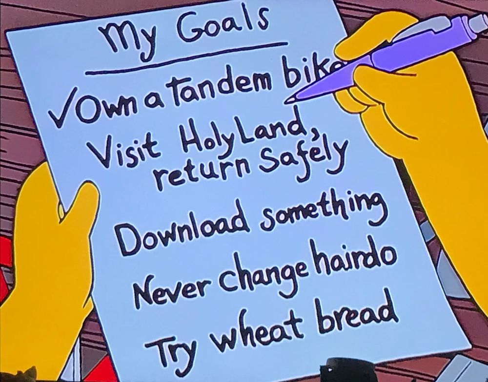 A screen shot of a list on The Simpsons:

My goals
Own a tandem bike 
Visit the holy land, return safely
Download something 
Never change hairdo
Try wheat bread