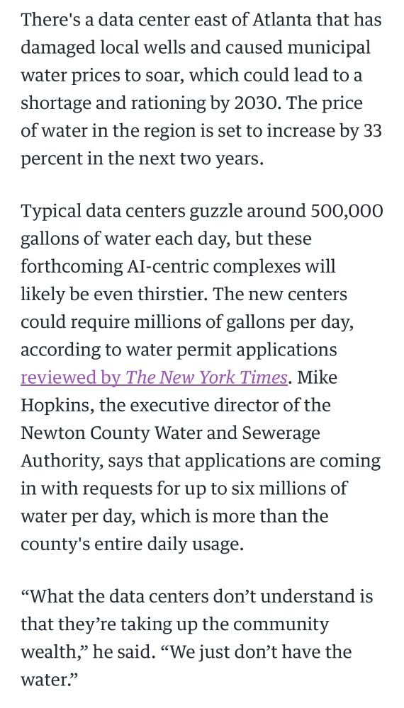 reporting from engadget about the insatiable, out-of-control demand for resources for AI data centers, which reads, “There's a data center east of Atlanta that has damaged local wells and caused municipal water prices to soar, which could lead to a shortage and rationing by 2030. The price of water in the region is set to increase by 33 percent in the next two years. Typical data centers guzzle around 500,000 gallons of water each day, but these forthcoming AI-centric complexes will likely be even thirstier. The new centers could require millions of gallons per day, according to water permit applications reviewed by The New York Times. Mike Hopkins, the executive director of the Newton County Water and Sewerage Authority, says that applications are coming in with requests for up to six millions of water per day, which is more than the county's entire daily usage. “What the data centers don’t understand is that they’re taking up the community wealth,” he said. “We just don’t have the water.””