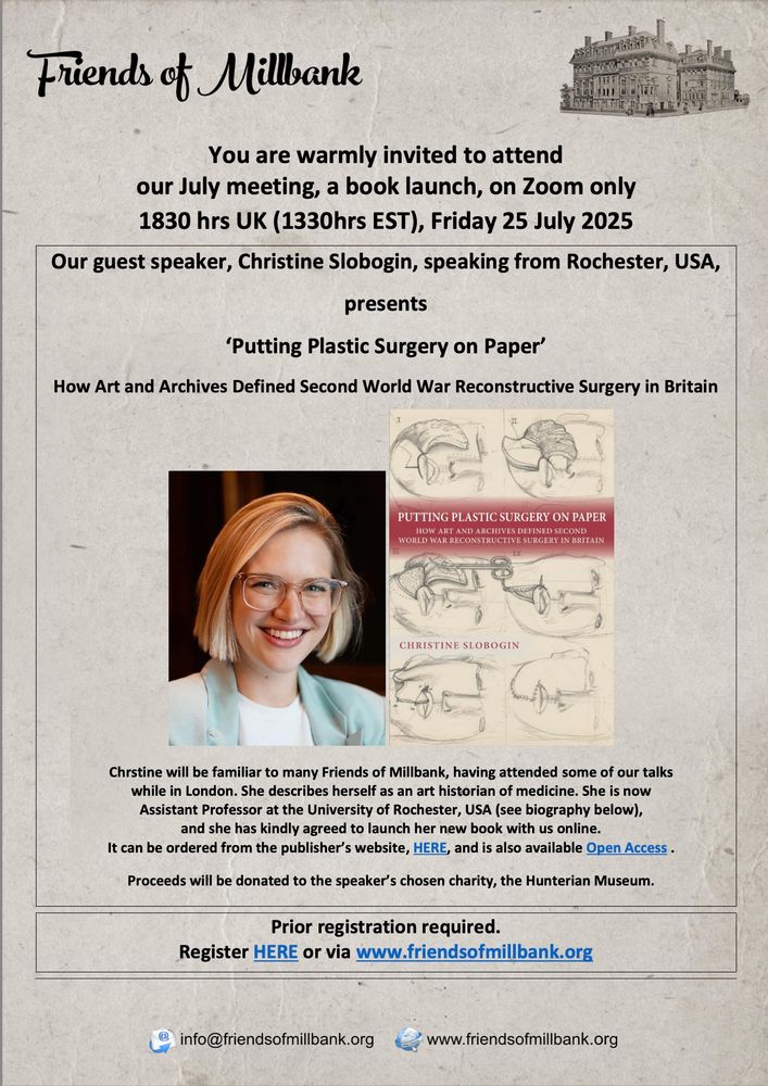 Flyer for upcoming talk.

Friends of Millbank

You are warmly invited to attend our July meeting, a book launch, on Zoom only
1830 hrs UK (1330hrs EST), Friday 25 July 2025

Our guest speaker, Christine Slobogin, speaking from Rochester, USA presents 'Putting Plastic Surgery on Paper' How Art and Archives Defined Second World War Reconstructive Surgery in Britain

* two images here; one headshot of me, the speaker, blonde white woman with short hair and a blue blazer; one image of the cover of the book *

Christine will be familiar to many Friends of Millbank, having attended some of our talks while in London. She describes herself as an art historian of medicine. She is now Assistant Professor at the University of Rochester, USA and she has kindly agreed to launch her new book with us online. It can be ordered from the publisher's website and is also available open acces.

Proceeds will be donated to the speaker's chosen charity, the Hunterian Museum.