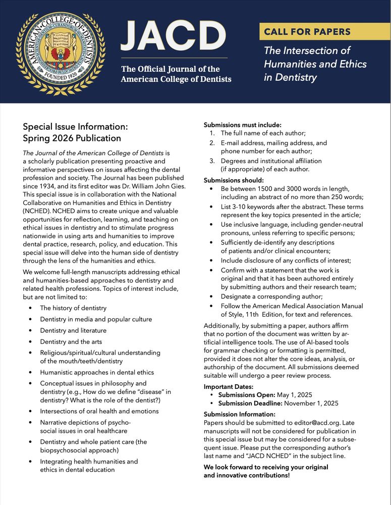 CFP: The Intersection of Humanities and Ethics in Dentistry

Special Issue Information: Spring 2026 Publication
Submissions must include:
1. The full name of each author;
2. E-mail address, mailing address, and phone number for each author;
3. Degrees and institutional affiliation (if appropriate) of each author.
Submissions should:
• Be between 1500 and 3000 words in length, including an abstract of no more than 250 words;
• List 3-10 keywords after the abstract. These terms represent the key topics presented in the article;
• Use inclusive language, including gender-neutral pronouns, unless referring to specific persons;
• Sufficiently de-identify any descriptions of patients and/or clinical encounters;
• Include disclosure of any conflicts of interest;
• Confirm with a statement that the work is original and that it has been authored entirely by submitting authors and their research team;
• Designate a corresponding author;
• Follow the American Medical Association Manual of Style, 11th Edition, for text and references.

We welcome full-length manuscripts addressing ethical and humanities-based approaches to dentistry and related health professions. Topics of interest include, but are not limited to:
• The history of dentistry
• Dentistry in media and popular culture
• Dentistry and the arts/literature
• Religious/spiritual/cultural understanding of the mouth/teeth/dentistry
• Intersections of oral health and emotions
• Dentistry and whole patient care (the biopsychosocial approach)
• Integrating health humanities and ethics in dental education
• Submissions Open: May 1, 2025
• Submission Deadline: November 1, 2025
Submission Information:
Papers should be submitted to editor@acd.org. Late manuscripts will not be considered for publication in this special issue but may be considered for a subsequent issue. Please put the corresponding author’s last name and “JACD NCHED” in the subject line.

We look forward to receiving your original and innovative contributions!
