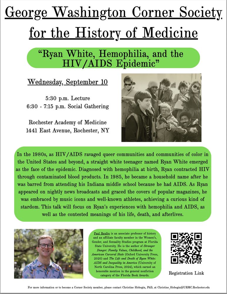 GEORGE WASHINGTON CORNER SOCIETY FOR THE HISTORY OF MEDICINE

"Ryan White, Hemophilia, and the HIV/AIDS Epidemic"

Wednesday, September 10
5:30 Lecture
6:30 - 7:15 Social Gathering

Rochester Academy of Medicine
1441 East Avenue, Rochester, NY

In the 1980s, as HIV/AIDS ravaged queer communities and communities of color in the United States and beyond, a straight white teenager named Ryan White emerged as the face of the epidemic. Diagnosed with hemophilia at birth, Ryan contracted AIDS through contaminated blood products. In 1985, he became a household name after he was barred from attending his Indiana middle school because he had AIDS. As Ryan appeared on nightly news broadcasts and graced the covers of popular magazines, he was embraced by music icons and well-known athletes, achieving a curious kind of stardom. This talk will focus on Ryan's experiences with hemophilia and AIDS, as well as the contested meanings of his life, death, and afterlives.

Paul Renfro is an associate professor of history and an affiliate faculty member in the Women's Gender, and Sexuality Studies program at Florida State University. He is the author of Stranger Danger: Family Values, Childhood, and the American Carceral State (Oxford University Press, 2020) and The Life and Death of Ryan White: AIDS and Inequality in America (University of North Carolina Press, 2024), which earned an honorable mention in the general nonfiction category of the Florida Book Awards.

For more information or to become a Corner Society member, please contact Christine Slobogin, PhD, at Christine_Slobogin@URMC.Rochester.edu.