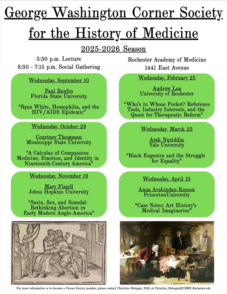 Flyer for the:
George Washington Corner Society for the History of Medicine
2025-2026 Season

5:30 Lecture
6:30 - 7:15 Social Gathering

Rochester Academy of Medicine
1441 East Avenue

Wednesday September 10
Paul Renfro
Florida State University
"Ryan White, Hemophiia, and the HIV/AIDS Epidemic"

Wednesday, September 29
Courtney Thompson
Mississippi State University
"A Calculus of Compassion: Medicine, Emotion, and Identity in Nineteenth-Century America"

Wednesday, November 19
Mary Fissell
Johns Hopkins University
"Savin, Sex, and Scandal: Rethinking Abortion in Early Modern Anglo-America"

Wednesday, February 25
Andrew Lea
University of Rochester
"Who's in Whose Pocket? Reference Tools, Industry Interests, and the Quest for Therapeutic Reform"

Wednesday, March 25
Ayah Nuriddin
Yale University
"Black Eugenics and the Struggle for Equality"

Wednesday, April 15
Anna Arabindan-Kesson
Princeton University
"Case Notes: Art History's Medical Imaginaries"

For more information or to become a Corner Society member, please contact Christine Slobogin, PhD, at Christine_Slobogin@URMC.Rochester.edu.
