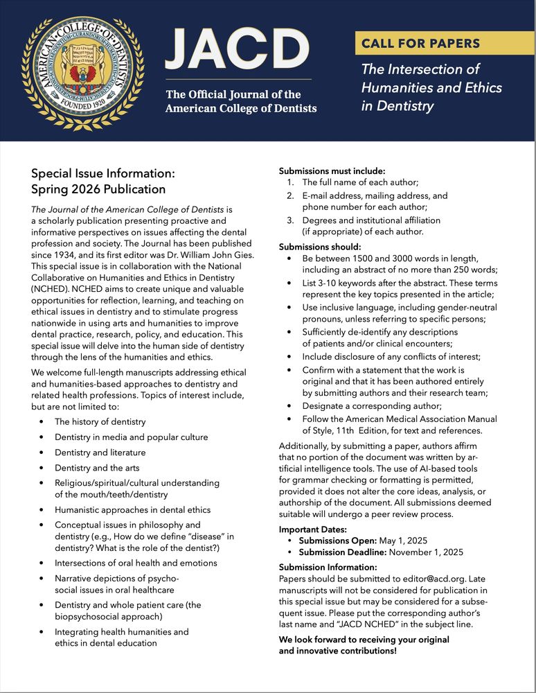 CFP: The Intersection of Humanities and Ethics in Dentistry

Special Issue Information: Spring 2026 Publication
Submissions must include:
1. The full name of each author;
2. E-mail address, mailing address, and phone number for each author;
3. Degrees and institutional affiliation (if appropriate) of each author.
Submissions should:
• Be between 1500 and 3000 words in length, including an abstract of no more than 250 words;
• List 3-10 keywords after the abstract. These terms represent the key topics presented in the article;
• Use inclusive language, including gender-neutral pronouns, unless referring to specific persons;
• Sufficiently de-identify any descriptions of patients and/or clinical encounters;
• Include disclosure of any conflicts of interest;
• Confirm with a statement that the work is original and that it has been authored entirely by submitting authors and their research team;
• Designate a corresponding author;
• Follow the American Medical Association Manual of Style, 11th Edition, for text and references.

We welcome full-length manuscripts addressing ethical and humanities-based approaches to dentistry and related health professions. Topics of interest include, but are not limited to:
• The history of dentistry
• Dentistry in media and popular culture
• Dentistry and the arts/literature
• Religious/spiritual/cultural understanding of the mouth/teeth/dentistry
• Intersections of oral health and emotions
• Dentistry and whole patient care (the biopsychosocial approach)
• Integrating health humanities and ethics in dental education
• Submissions Open: May 1, 2025
• Submission Deadline: November 1, 2025
Submission Information:
Papers should be submitted to editor@acd.org. Late manuscripts will not be considered for publication in this special issue but may be considered for a subsequent issue. Please put the corresponding author’s last name and “JACD NCHED” in the subject line.

We look forward to receiving your original and innovative contributions!